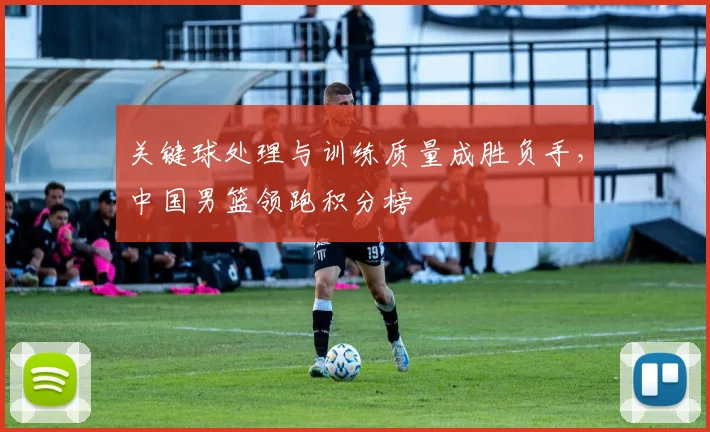 关键球处理与训练质量成胜负手，中国男篮领跑积分榜