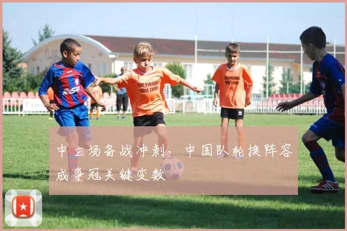 中立场备战冲刺，中国队轮换阵容成争冠关键变数