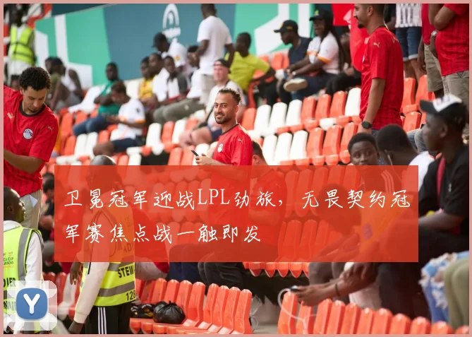 卫冕冠军迎战LPL劲旅，无畏契约冠军赛焦点战一触即发