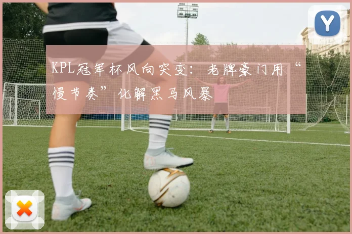 KPL冠军杯风向突变：老牌豪门用“慢节奏”化解黑马风暴