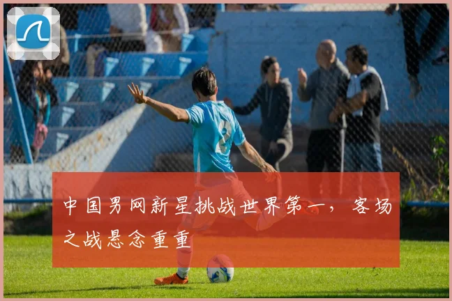 中国男网新星挑战世界第一，客场之战悬念重重