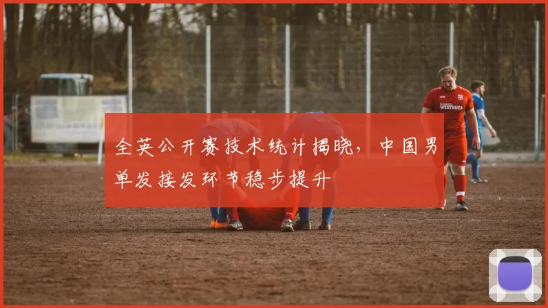 全英公开赛技术统计揭晓，中国男单发接发环节稳步提升