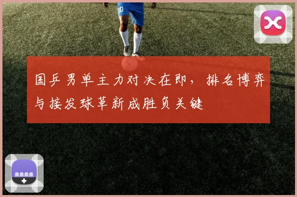 国乒男单主力对决在即，排名博弈与接发球革新成胜负关键