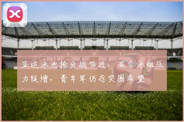 亚运泳池抢分战临近，混合泳组压力陡增，青年军仍存突围希望