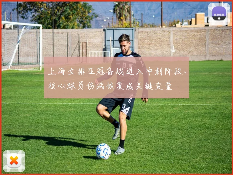 上海女排亚冠备战进入冲刺阶段，核心球员伤病恢复成关键变量