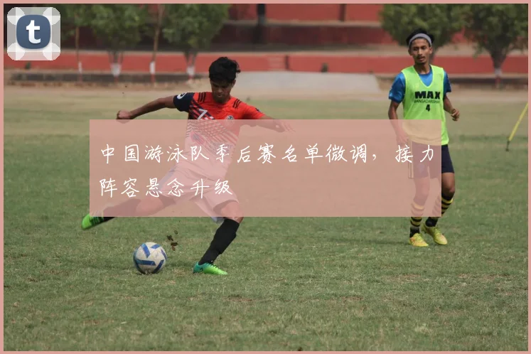 中国游泳队季后赛名单微调，接力阵容悬念升级