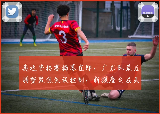 奥运资格赛揭幕在即,广东队最后调整聚焦失误控制,新援磨合成关键
