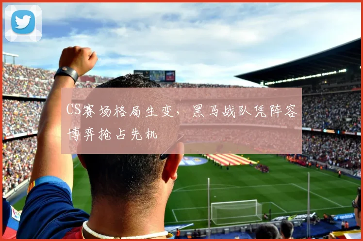 CS赛场格局生变，黑马战队凭阵容博弈抢占先机