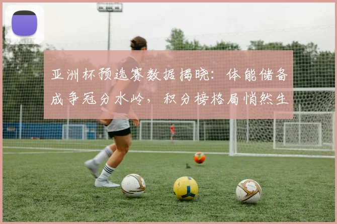 亚洲杯预选赛数据揭晓：体能储备成争冠分水岭，积分榜格局悄然生变