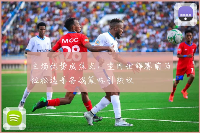 主场优势成焦点，室内世锦赛前马拉松选手备战策略引热议