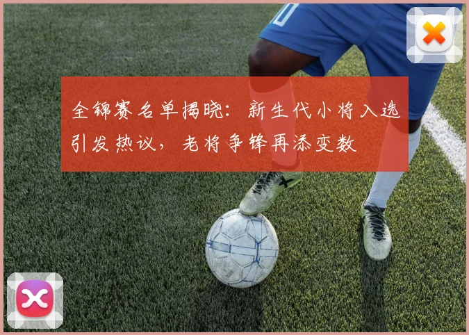 全锦赛名单揭晓：新生代小将入选引发热议，老将争锋再添变数
