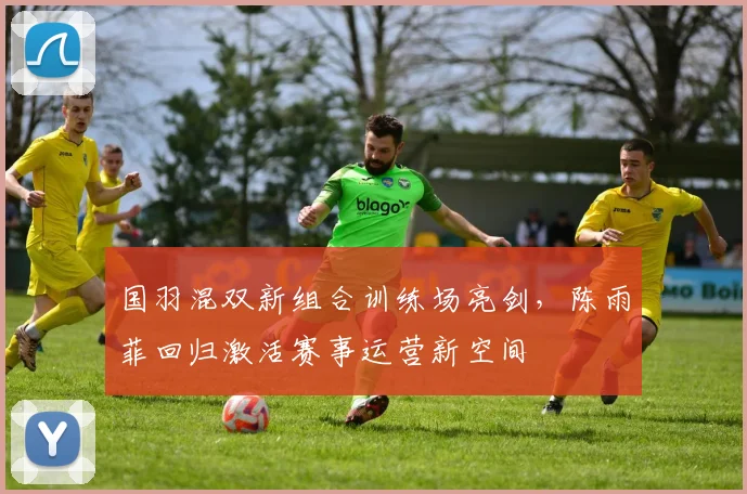 国羽混双新组合训练场亮剑，陈雨菲回归激活赛事运营新空间