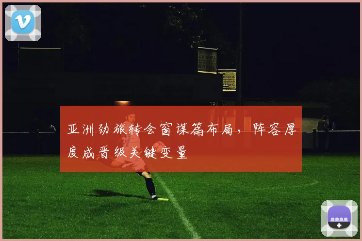亚洲劲旅转会窗谋篇布局，阵容厚度成晋级关键变量