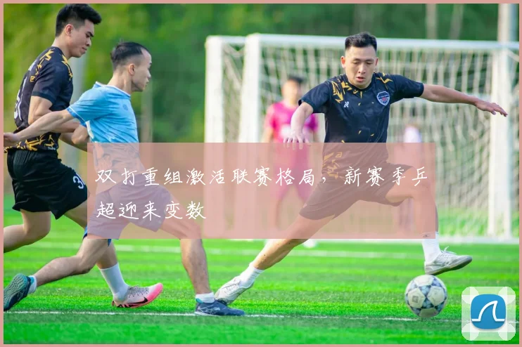 双打重组激活联赛格局，新赛季乒超迎来变数