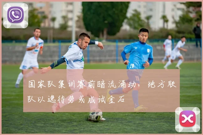 国家队集训赛前暗流涌动，地方联队以逸待劳或成试金石