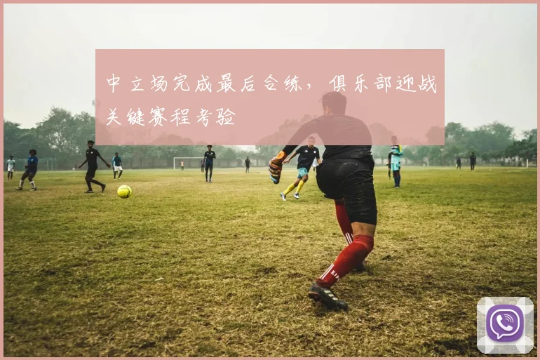中立场完成最后合练，俱乐部迎战关键赛程考验
