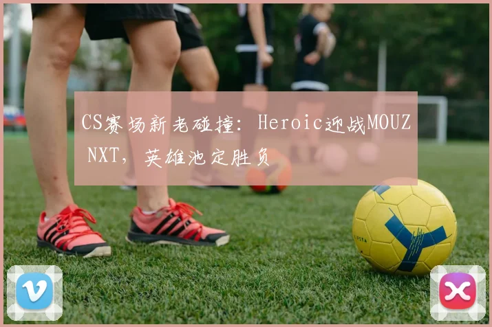 CS赛场新老碰撞：Heroic迎战MOUZ NXT，英雄池定胜负