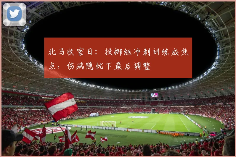 北马收官日：投掷组冲刺训练成焦点，伤病隐忧下最后调整