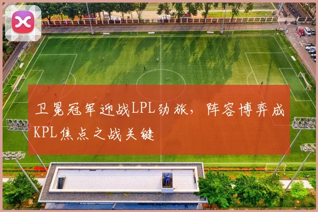 卫冕冠军迎战LPL劲旅，阵容博弈成KPL焦点之战关键