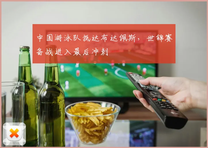 中国游泳队抵达布达佩斯，世锦赛备战进入最后冲刺