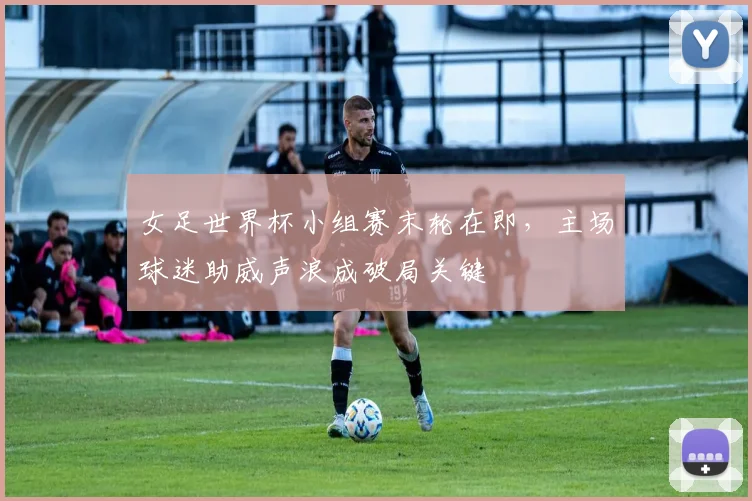 女足世界杯小组赛末轮在即，主场球迷助威声浪成破局关键