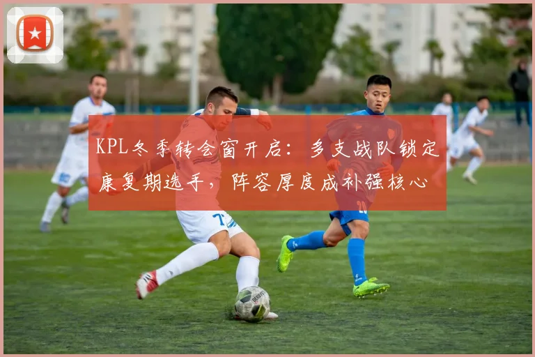 KPL冬季转会窗开启：多支战队锁定康复期选手，阵容厚度成补强核心