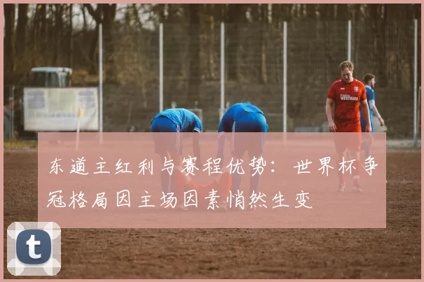 东道主红利与赛程优势：世界杯争冠格局因主场因素悄然生变