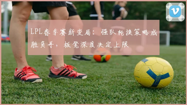 LPL春季赛新变局：强队轮换策略成胜负手，板凳深度决定上限