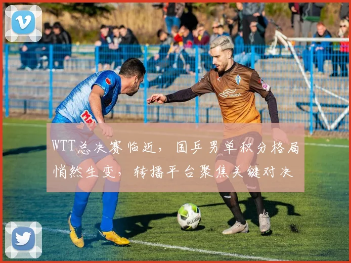 WTT总决赛临近，国乒男单积分格局悄然生变，转播平台聚焦关键对决