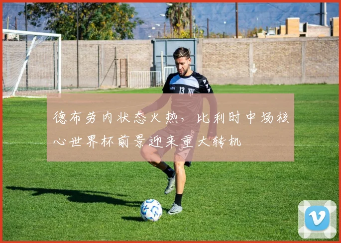 德布劳内状态火热，比利时中场核心世界杯前景迎来重大转机