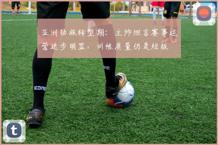 亚洲劲旅转型期：主帅坦言赛事运营进步明显，训练质量仍是短板