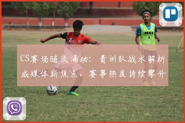CS赛场暗流涌动：青训队战术解析成媒体新焦点，赛事热度持续攀升