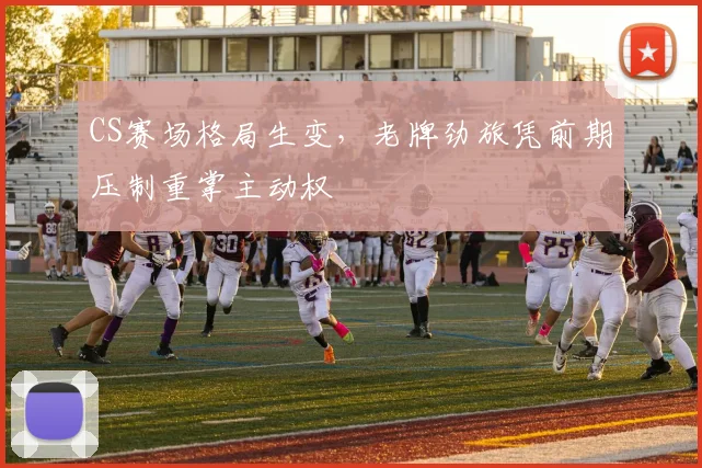 CS赛场格局生变，老牌劲旅凭前期压制重掌主动权