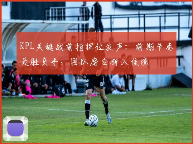 KPL关键战前指挥位发声：前期节奏是胜负手，团队磨合渐入佳境
