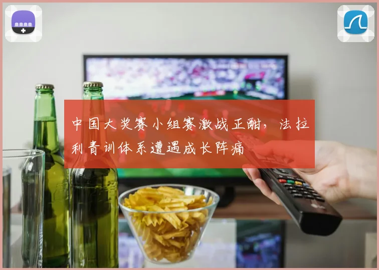 中国大奖赛小组赛激战正酣，法拉利青训体系遭遇成长阵痛